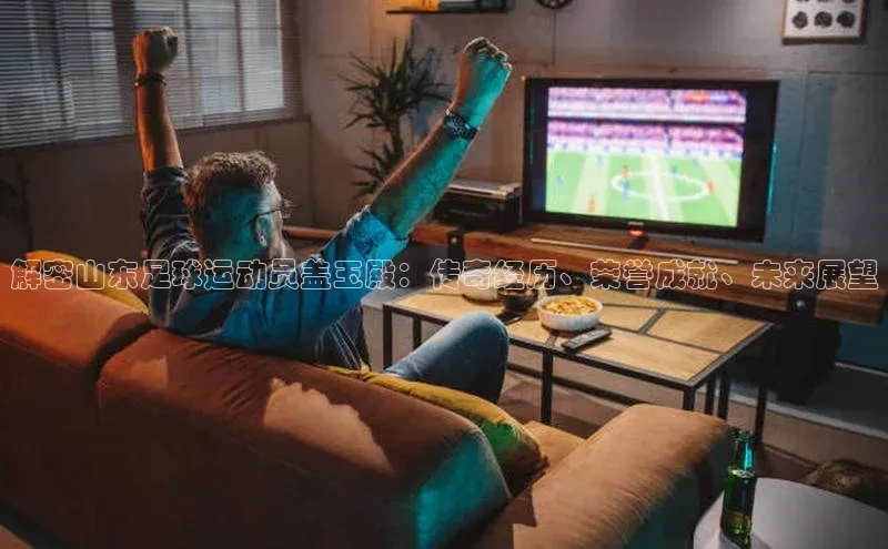 欧陆平台网站京东解密山东足球运动员盖玉殿：传奇经历、荣誉成就、未来展望