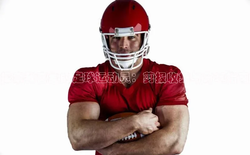 欧陆登录入口百度智能门户探索我喜爱的足球运动员：剪报收集与分享指南