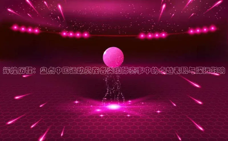 辉煌历程：盘点中国运动员在各类国际赛事中的卓越表现与深远影响