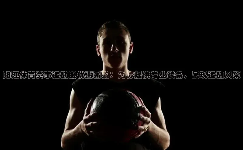 阳江体育赛事运动服优惠团购：为你提供专业装备，展现运动风采