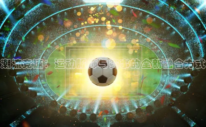 潮流竞速：运动服饰与赛事的全新融合方式