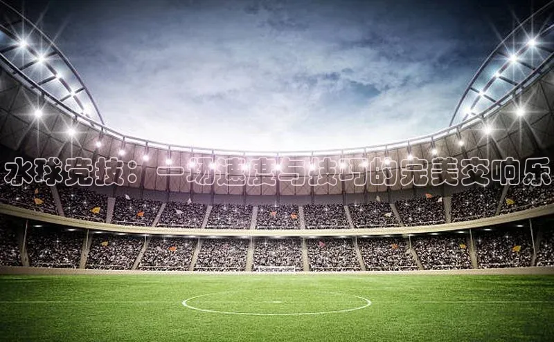 水球竞技：一场速度与技巧的完美交响乐