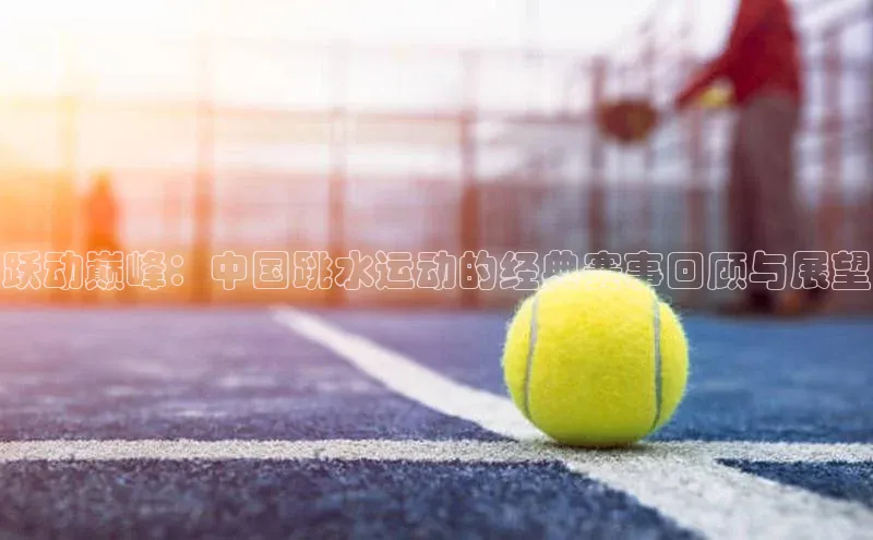 跃动巅峰：中国跳水运动的经典赛事回顾与展望