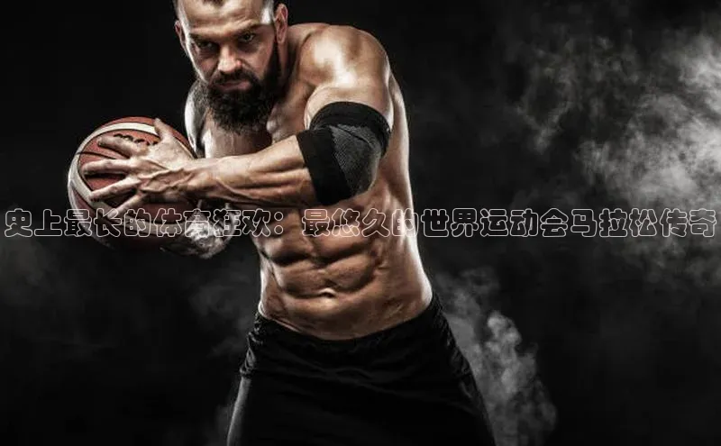 史上最长的体育狂欢：最悠久的世界运动会马拉松传奇